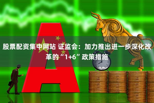 股票配资集中网站 证监会：加力推出进一步深化改革的“1+6”政策措施