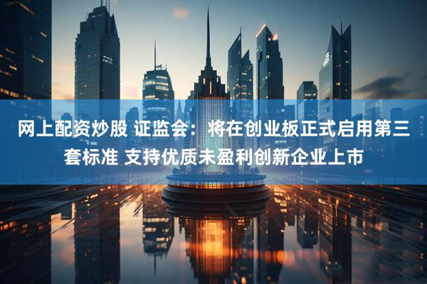 网上配资炒股 证监会：将在创业板正式启用第三套标准 支持优质未盈利创新企业上市