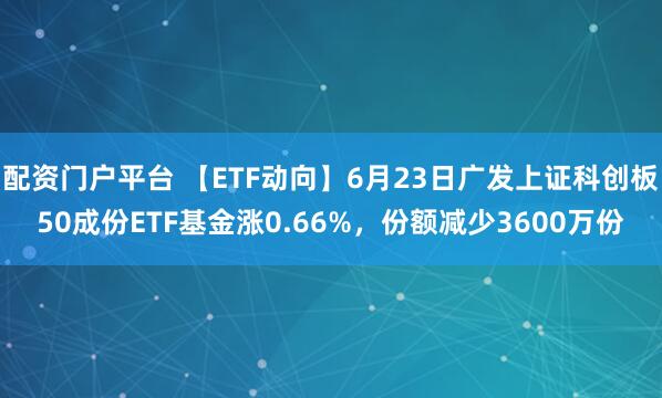 配资门户平台 【ETF动向】6月23日广发上证科创板50成份ETF基金涨0.66%，份额减少3600万份