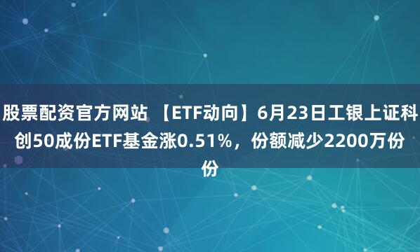 股票配资官方网站 【ETF动向】6月23日工银上证科创50成份ETF基金涨0.51%，份额减少2200万份