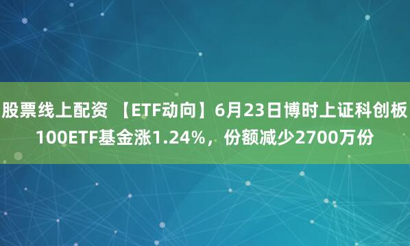 股票线上配资 【ETF动向】6月23日博时上证科创板100ETF基金涨1.24%，份额减少2700万份