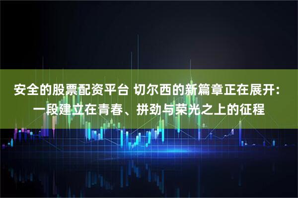 安全的股票配资平台 切尔西的新篇章正在展开: 一段建立在青春、拼劲与荣光之上的征程