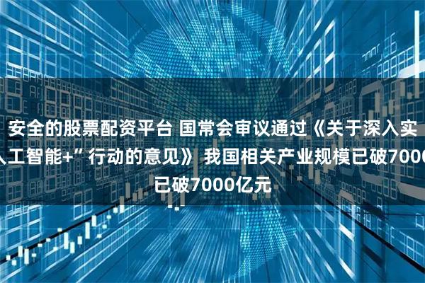 安全的股票配资平台 国常会审议通过《关于深入实施“人工智能+”行动的意见》 我国相关产业规模已破7000亿元