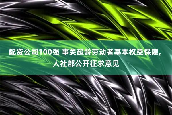 配资公司100强 事关超龄劳动者基本权益保障, 人社部公开征求意见