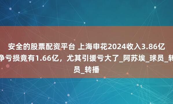 安全的股票配资平台 上海申花2024收入3.86亿，净亏损竟有1.66亿，尤其引援亏大了_阿苏埃_球员_转播