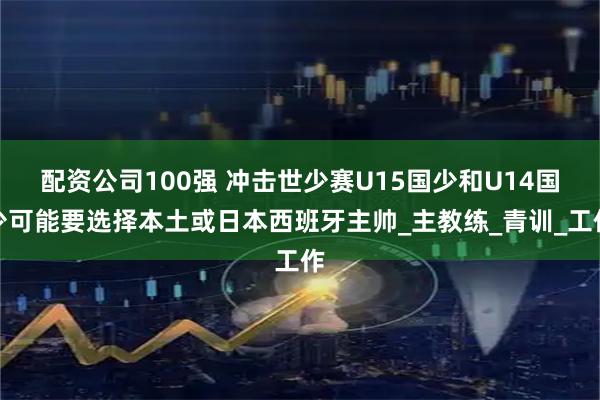 配资公司100强 冲击世少赛U15国少和U14国少可能要选择本土或日本西班牙主帅_主教练_青训_工作
