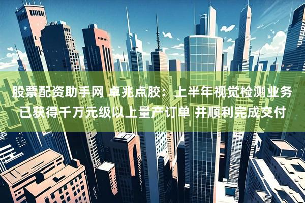 股票配资助手网 卓兆点胶：上半年视觉检测业务已获得千万元级以上量产订单 并顺利完成交付