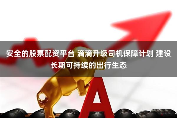 安全的股票配资平台 滴滴升级司机保障计划 建设长期可持续的出行生态