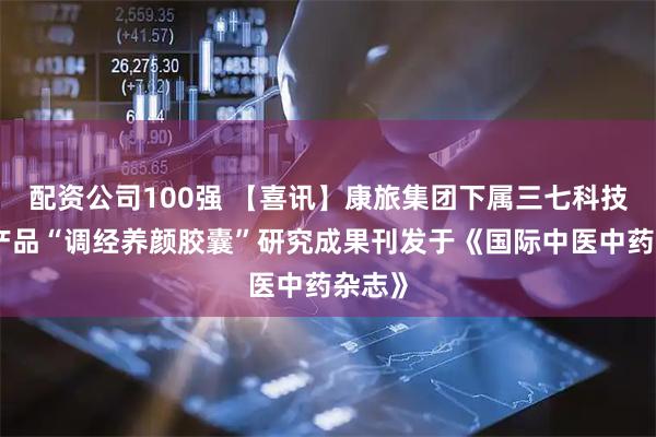 配资公司100强 【喜讯】康旅集团下属三七科技独家产品“调经养颜胶囊”研究成果刊发于《国际中医中药杂志》