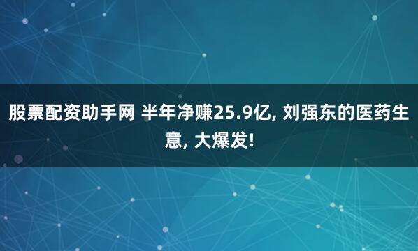 股票配资助手网 半年净赚25.9亿, 刘强东的医药生意, 大爆发!