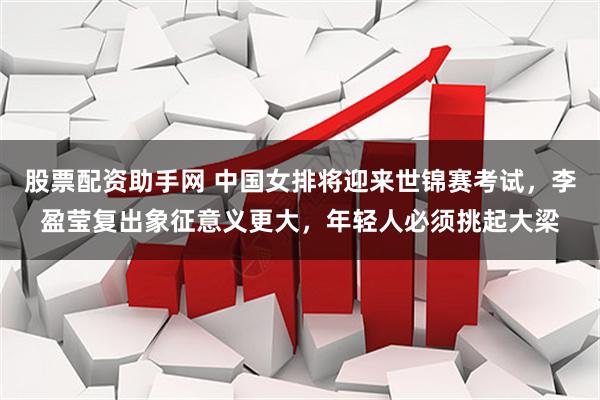 股票配资助手网 中国女排将迎来世锦赛考试，李盈莹复出象征意义更大，年轻人必须挑起大梁