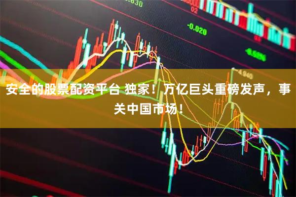 安全的股票配资平台 独家！万亿巨头重磅发声，事关中国市场！