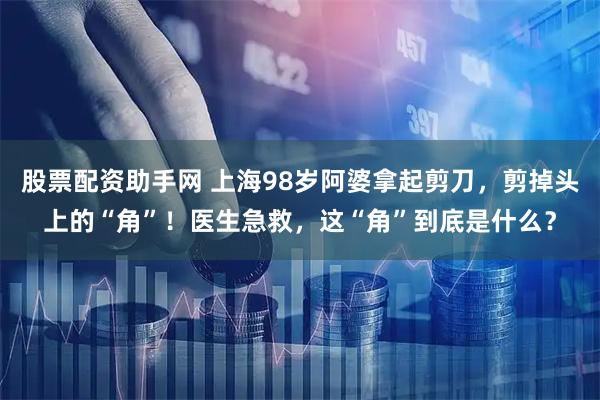 股票配资助手网 上海98岁阿婆拿起剪刀，剪掉头上的“角”！医生急救，这“角”到底是什么？