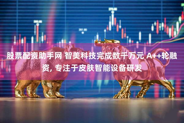 股票配资助手网 智美科技完成数千万元 A++轮融资, 专注于皮肤智能设备研发