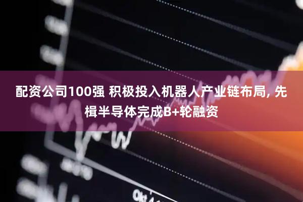 配资公司100强 积极投入机器人产业链布局, 先楫半导体完成B+轮融资