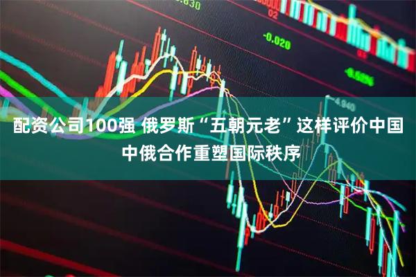 配资公司100强 俄罗斯“五朝元老”这样评价中国 中俄合作重塑国际秩序