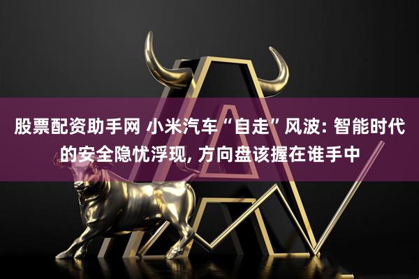股票配资助手网 小米汽车“自走”风波: 智能时代的安全隐忧浮现, 方向盘该握在谁手中