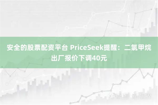 安全的股票配资平台 PriceSeek提醒：二氯甲烷出厂报价下调40元