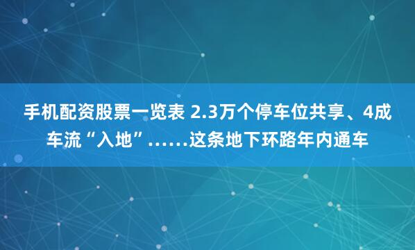 手机配资股票一览表 2.3万个停车位共享、4成车流“入地”……这条地下环路年内通车
